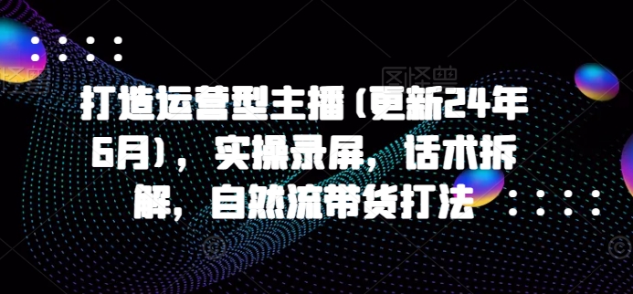 打造运营型主播(更新25年2月)，实操录屏，话术拆解，自然流带货打法-云阁资源网