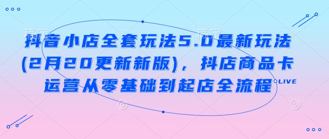 抖音小店全套玩法5.0最新玩法(2月20更新新版)，抖店商品卡运营从零基础到起店全流程-云阁资源网