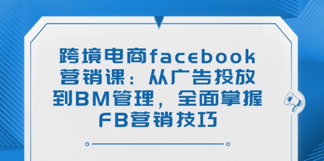 跨境电商facebook营销课：从广告投放到BM管理，全面掌握FB营销技巧-云阁资源网