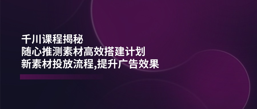 千川课程揭秘：随心推测素材高效搭建计划,新素材投放流程,提升广告效果-云阁资源网