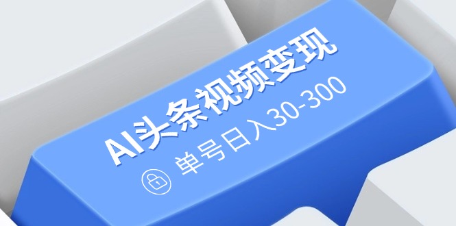 AI头条视频变现：AI原创搬运玩法，无需剪辑，多平台发布，单号日入30-300-云阁资源网