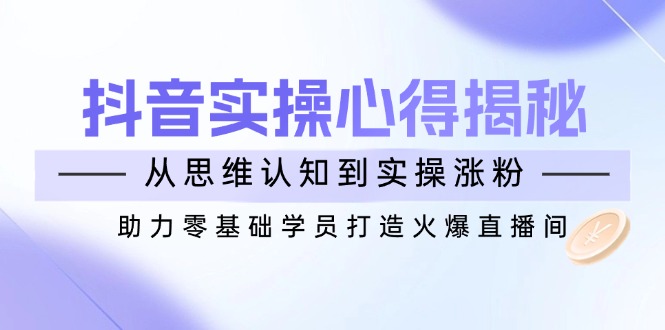 抖音实战心得揭秘，从思维认知到实操涨粉，助力零基础学员打造火爆直播间-云阁资源网