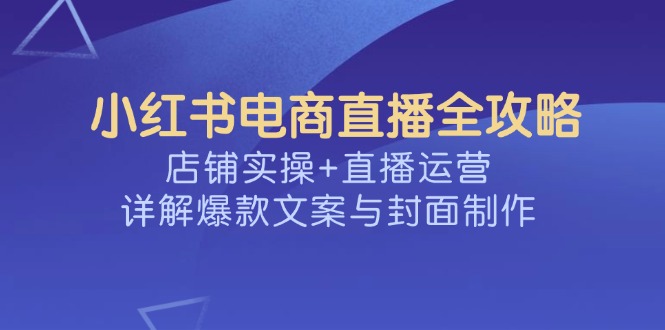 小红书电商直播全攻略，店铺实操+直播运营，详解爆款文案与封面制作-云阁资源网