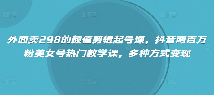 外面卖298的颜值剪辑起号课，抖音两百万粉美女号热门教学课，多种方式变现-云阁资源网
