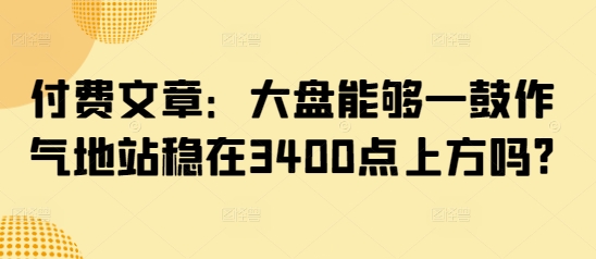 付费文章：大盘能够一鼓作气地站稳在3400点上方吗?-云阁资源网