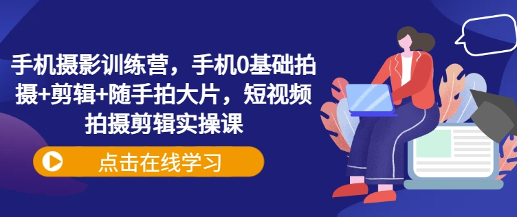 手机摄影训练营，手机0基础拍摄+剪辑+随手拍大片，短视频拍摄剪辑实操课-云阁资源网