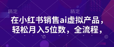 小红书销售ai虚拟产品，轻松月入5位数，全流程，超细节变现过程，完全无卡点-云阁资源网
