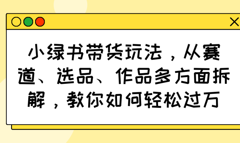 小绿书带货玩法，从赛道、选品、作品多方面拆解，教你如何轻松过万-云阁资源网
