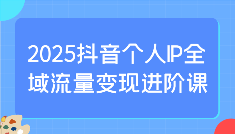 2025抖音个人IP全域流量变现进阶课:选爆品、抖音付费投流、千川投流实操及优化等-云阁资源网