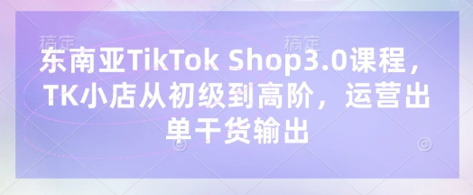 东南亚TikTok Shop3.0课程，TK小店​从初级到高阶，运营出单干货输出-云阁资源网