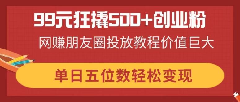 99元狂撬500+创业粉，网赚朋友圈投放教程价值巨大，单日五位数轻松变现-云阁资源网