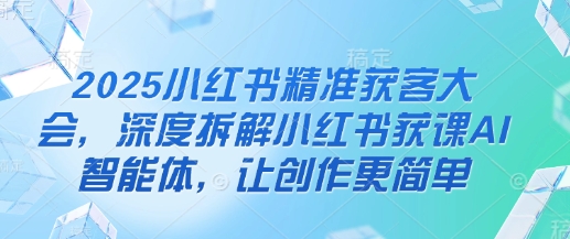 2025小红书精准获客大会，深度拆解小红书获课AI智能体，让创作更简单-云阁资源网