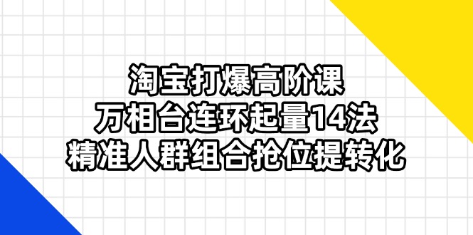 淘宝打爆高阶课：万相台连环起量14法，精准人群组合抢位提转化-云阁资源网
