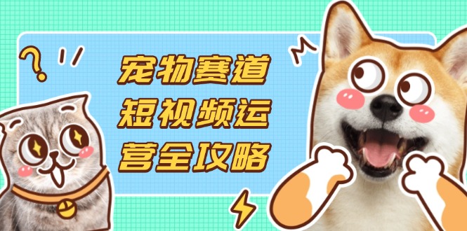宠物赛道短视频运营全攻略，选品拍摄剪辑实操，实现流量到收益转化-云阁资源网