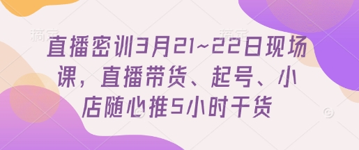 直播密训3月21~22日现场课，​直播带货、起号、小店随心推5小时干货-云阁资源网