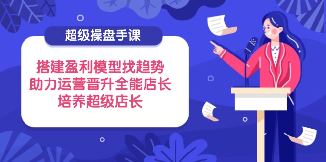 超级操盘手课，搭建盈利模型找趋势，助力运营晋升全能店长，培养超级店长-云阁资源网