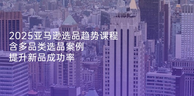 2025亚马逊选品趋势课程，含多品类选品案例，提升新品成功率-云阁资源网