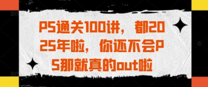 PS通关100讲，都2025年啦，你还不会PS那就真的out啦-云阁资源网