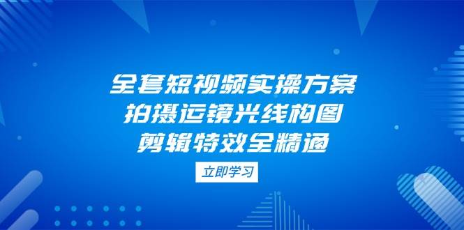 全套短视频实操方案，拍摄运镜光线构图，剪辑特效全精通-云阁资源网