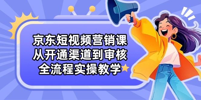 京东短视频营销课：从开通渠道到审核，全流程实操教学-云阁资源网