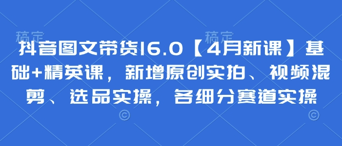 抖音图文带货16.0【4月新课】基础+精英课，新增原创实拍、视频混剪、选品实操，各细分赛道实操-云阁资源网