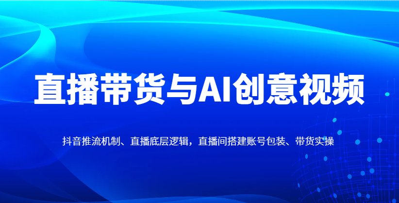 直播带货与AI创意视频，抖音推流机制、直播底层逻辑，直播间搭建账号包装、带货实操-云阁资源网