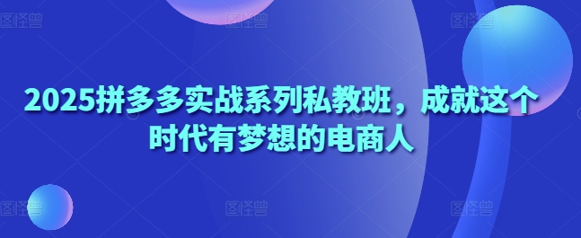 2025拼多多实战系列私教班，成就这个时代有梦想的电商人-云阁资源网