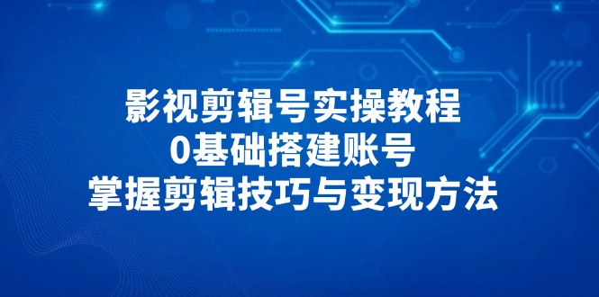 影视剪辑号实操教程，0基础搭建账号，掌握剪辑技巧与变现方法-云阁资源网