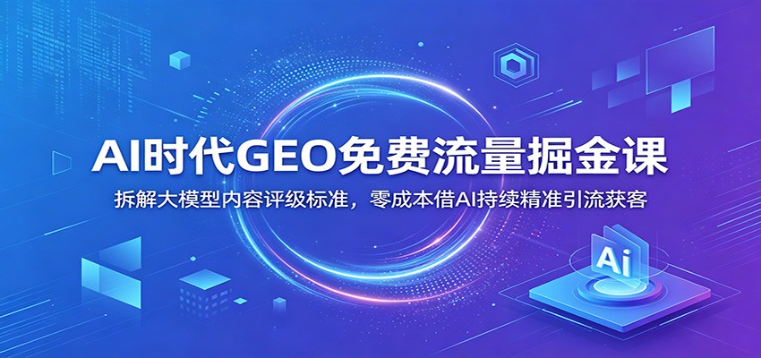 AI时代GEO免费流量掘金课：拆解大模型内容评级标准，零成本借AI持续精准引流获客-云阁资源网