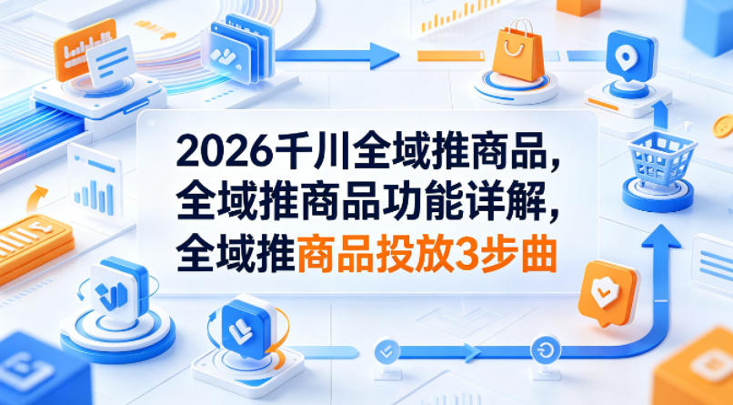 2026千川全域推商品，全域推商品功能详解，全域推商品投放3步曲-云阁资源网