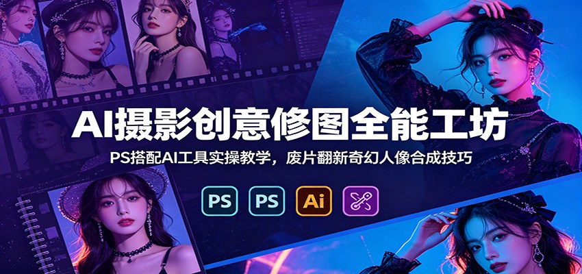 AI摄影创意修图全能工坊：PS搭配AI工具实操教学，废片翻新奇幻人像合成技巧-云阁资源网