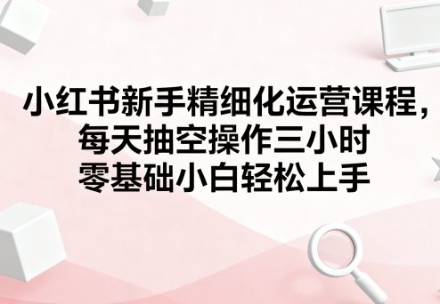 小红书新手精细化运营课程，每天抽空操作三小时，零基础小白轻松上手-云阁资源网