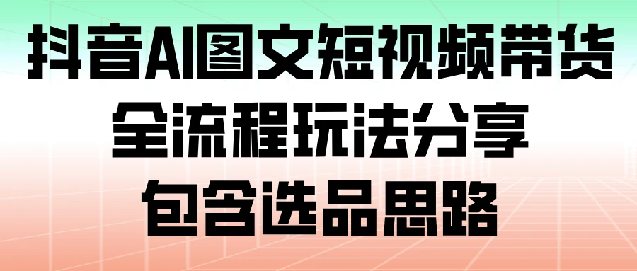 抖音 AI 图文短视频带货，全流程玩法分享，包含选品思路-云阁资源网