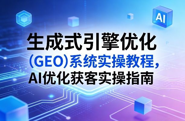 生成式引擎优化(GEO)系统实操教程，AI优化获客实操指南-云阁资源网
