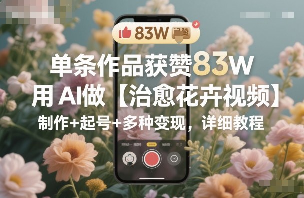 单条作品获赞83W，用AI做【治愈花卉视频】，制作+起号+多种变现，详细教程-云阁资源网