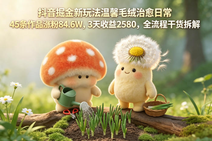 抖音掘金新玩法温馨毛绒治愈日常，45条作品涨粉84.6W，3天收益2580，全流程干货拆解-云阁资源网