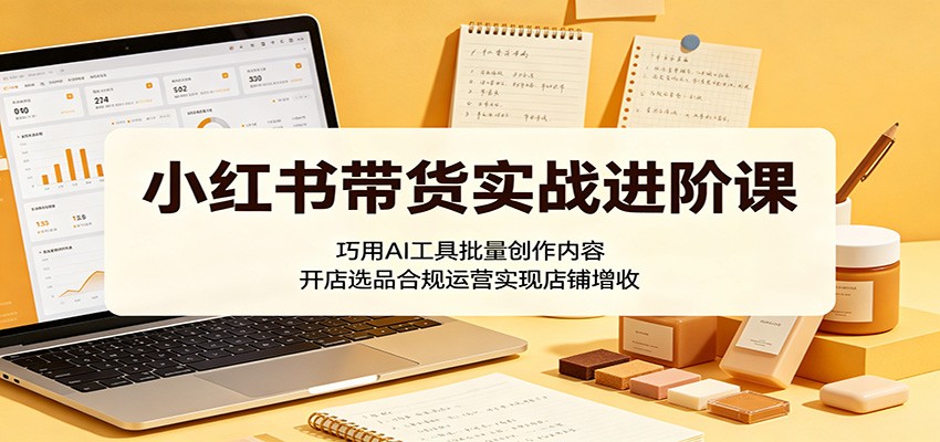 小红书带货实战进阶课：巧用AI工具批量创作内容，开店选品合规运营实现店铺增收-云阁资源网