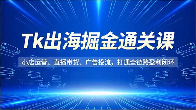 Tk出海掘金通关课,小店运营、直播带货、广告投流,打通全链路盈利闭环-云阁资源网