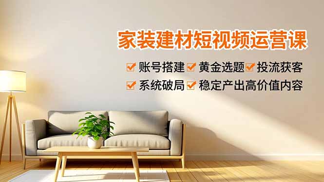 家装建材短视频运营课，账号搭建、黄金选题、投流获客，系统破局，稳定产出高价值内容-云阁资源网