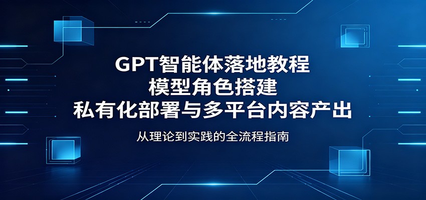 GPT智能体落地教程：模型角色搭建，私有化部署与多平台内容产出-云阁资源网