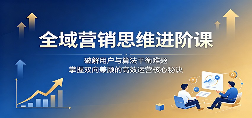 全域营销思维进阶课：破解用户与算法平衡难题，掌握双向兼顾的高效运营核心秘诀-云阁资源网