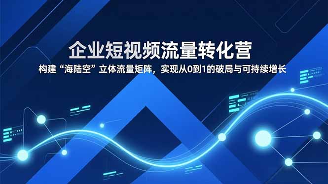 企业短视频流量转化营，构建“海陆空”立体流量矩阵，实现从0到1的破局与可持续增长-云阁资源网